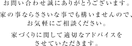 お問い合わせ誠にありがとうございます。
家の事ならささいな事でも構いませんので、お気軽にご相談ください。
家づくりに関して適切なアドバイスをさせていただきます。