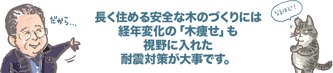 長く住める安全な木のづくりには経年変化の「木瘦せ」も視野に入れた耐震対策が大事です。